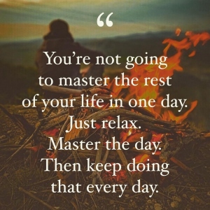 You're not going to master the rest of your life in one day. Just relax. Master the day. Then keep doing that every day.