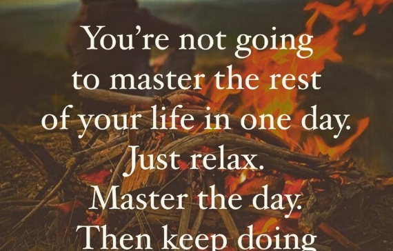 You're not going to master the rest of your life in one day. Just relax. Master the day. Then keep doing that every day.